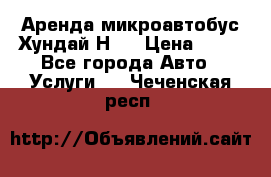Аренда микроавтобус Хундай Н1  › Цена ­ 50 - Все города Авто » Услуги   . Чеченская респ.